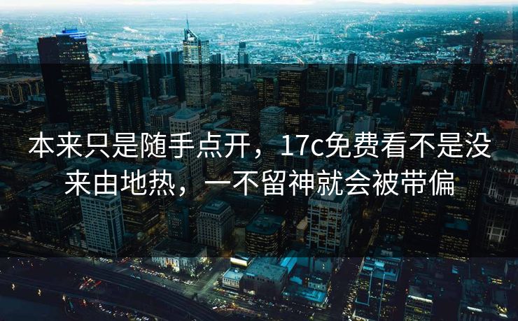 本来只是随手点开，17c免费看不是没来由地热，一不留神就会被带偏