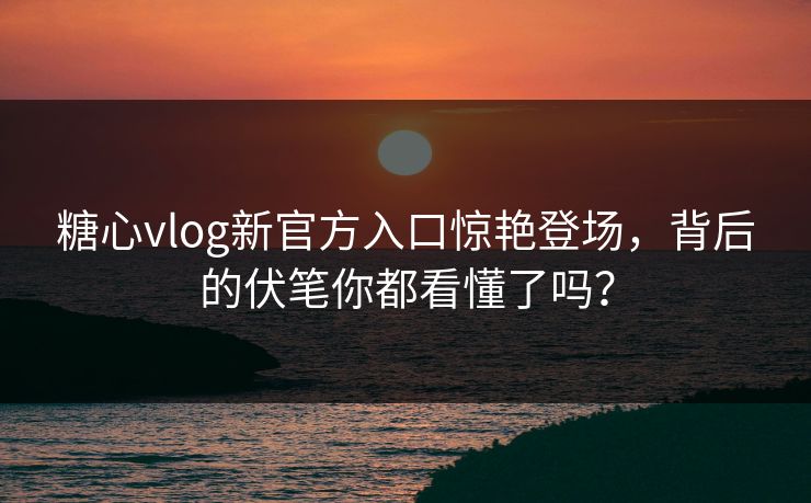 糖心vlog新官方入口惊艳登场，背后的伏笔你都看懂了吗？