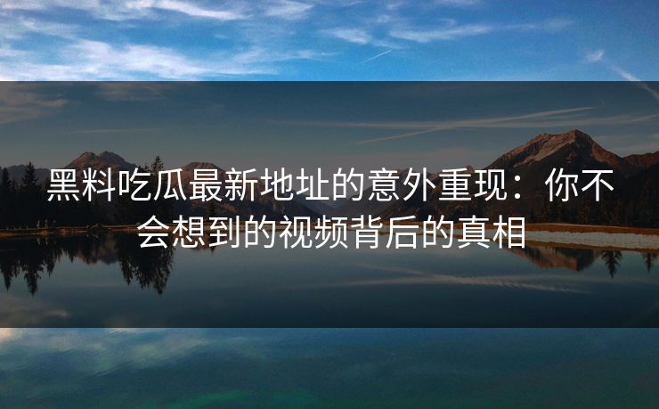 黑料吃瓜最新地址的意外重现：你不会想到的视频背后的真相