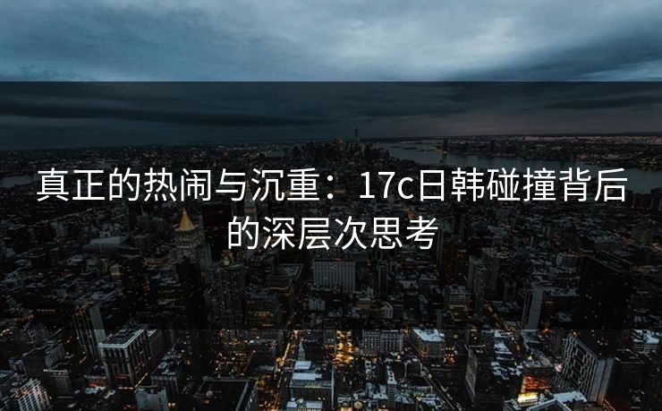 真正的热闹与沉重：17c日韩碰撞背后的深层次思考
