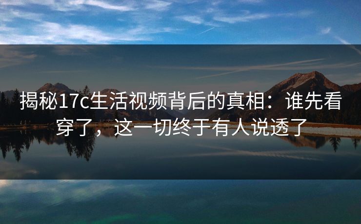 揭秘17c生活视频背后的真相：谁先看穿了，这一切终于有人说透了