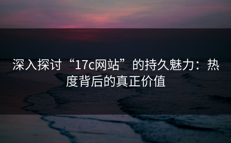 深入探讨“17c网站”的持久魅力：热度背后的真正价值