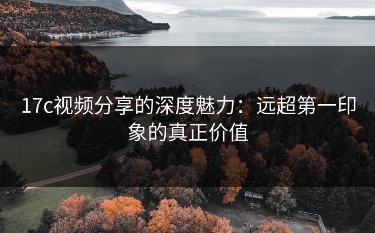 17c视频分享的深度魅力:远超第一印象的真正价值