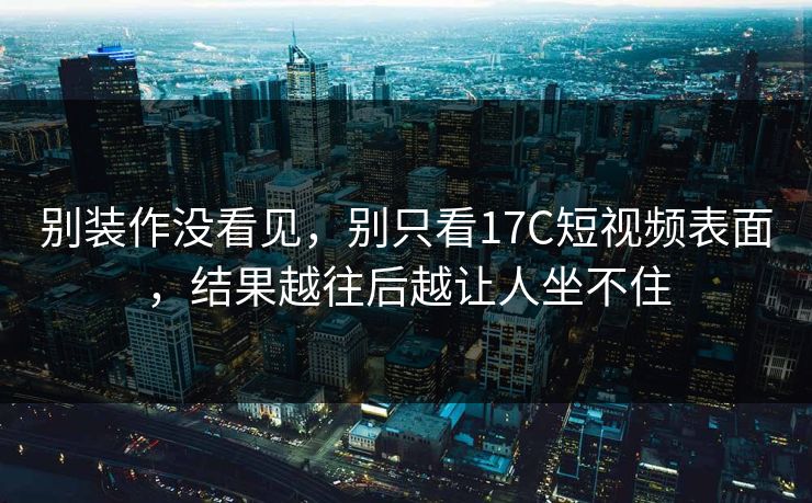 别装作没看见，别只看17C短视频表面，结果越往后越让人坐不住