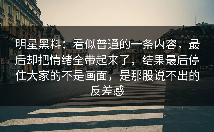 明星黑料：看似普通的一条内容，最后却把情绪全带起来了，结果最后停住大家的不是画面，是那股说不出的反差感