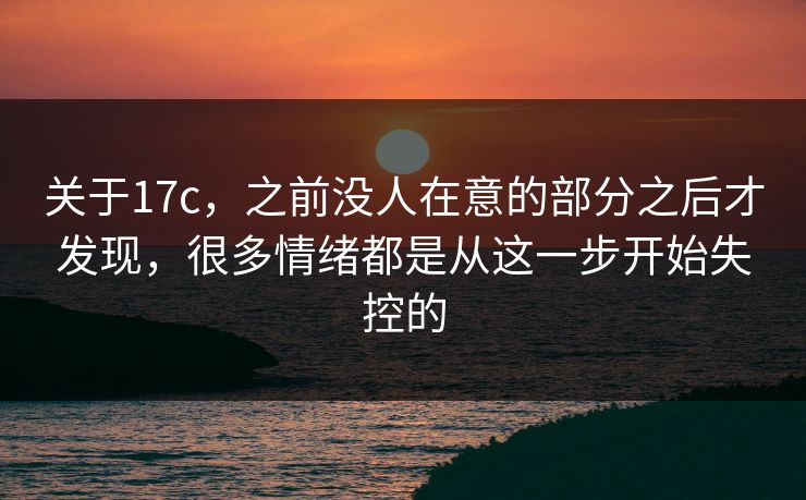 关于17c，之前没人在意的部分之后才发现，很多情绪都是从这一步开始失控的