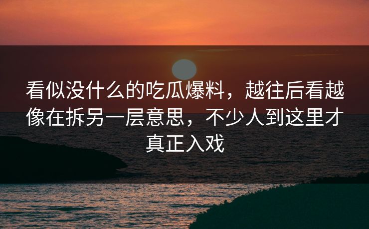 看似没什么的吃瓜爆料,越往后看越像在拆另一层意思,不少人到这里才真正入戏