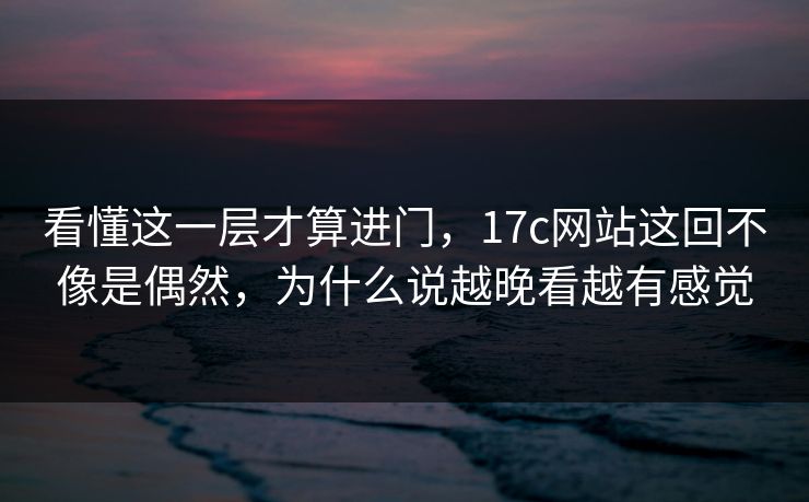 看懂这一层才算进门,17c网站这回不像是偶然,为什么说越晚看越有感觉