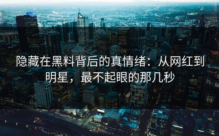 隐藏在黑料背后的真情绪：从网红到明星，最不起眼的那几秒