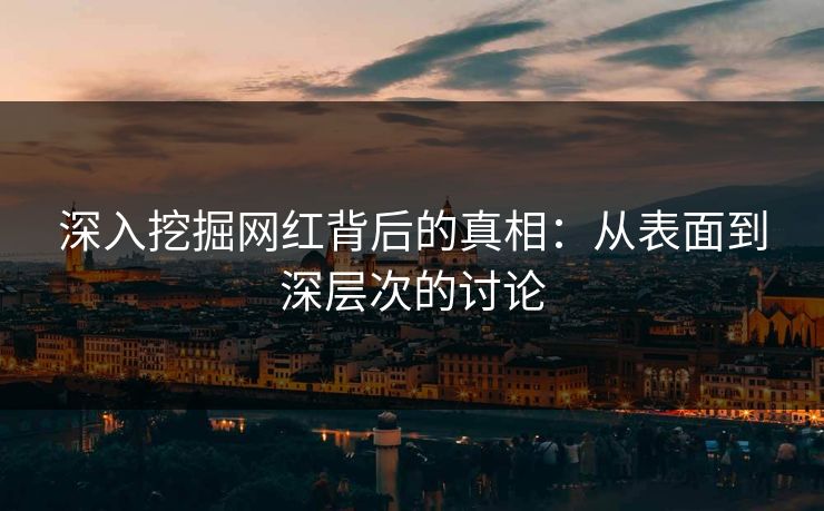 深入挖掘网红背后的真相：从表面到深层次的讨论
