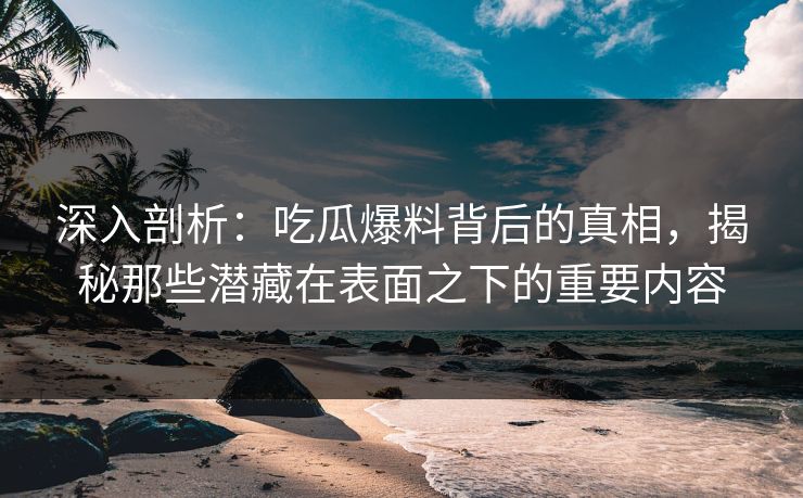 深入剖析：吃瓜爆料背后的真相，揭秘那些潜藏在表面之下的重要内容