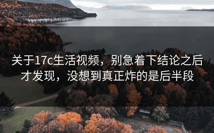 关于17c生活视频，别急着下结论之后才发现，没想到真正炸的是后半段