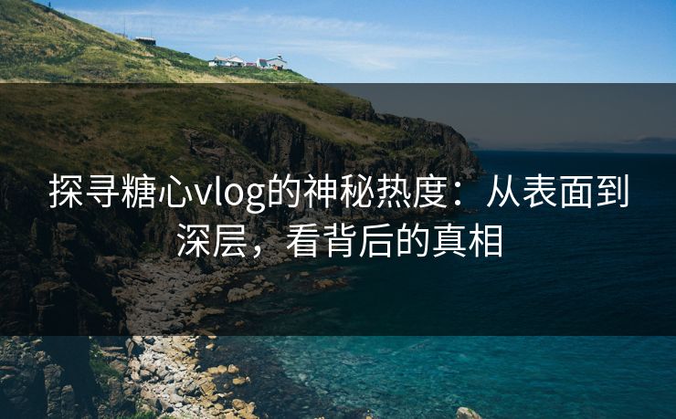 探寻糖心vlog的神秘热度：从表面到深层，看背后的真相