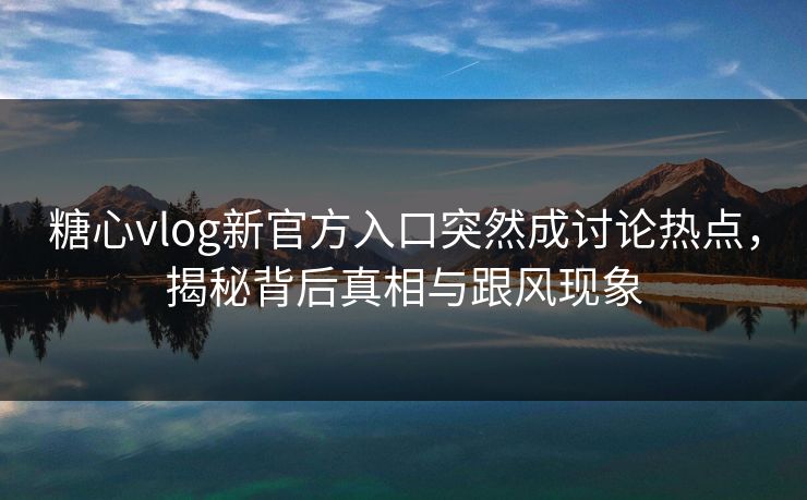 糖心vlog新官方入口突然成讨论热点，揭秘背后真相与跟风现象