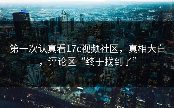 第一次认真看17c视频社区,真相大白,评论区“终于找到了”