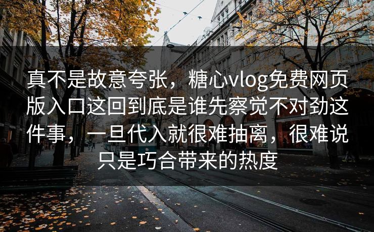 真不是故意夸张,糖心vlog免费网页版入口这回到底是谁先察觉不对劲这件事,一旦代入就很难抽离,很难说只是巧合带来的热度