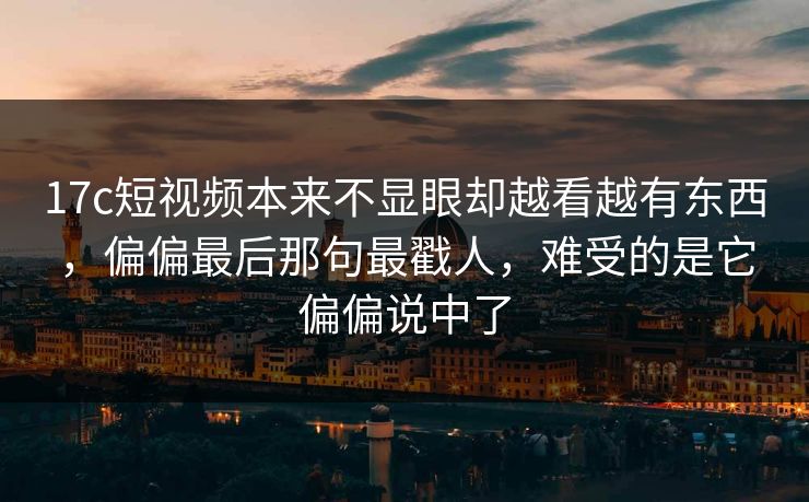 17c短视频本来不显眼却越看越有东西，偏偏最后那句最戳人，难受的是它偏偏说中了