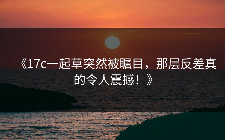 《17c一起草突然被瞩目，那层反差真的令人震撼！》