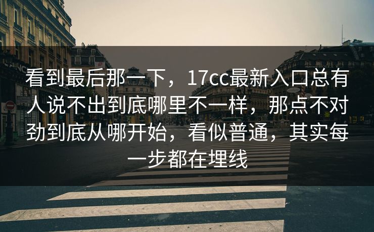 看到最后那一下，17cc最新入口总有人说不出到底哪里不一样，那点不对劲到底从哪开始，看似普通，其实每一步都在埋线