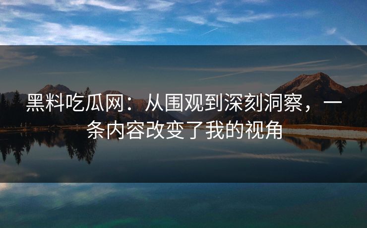 黑料吃瓜网：从围观到深刻洞察，一条内容改变了我的视角