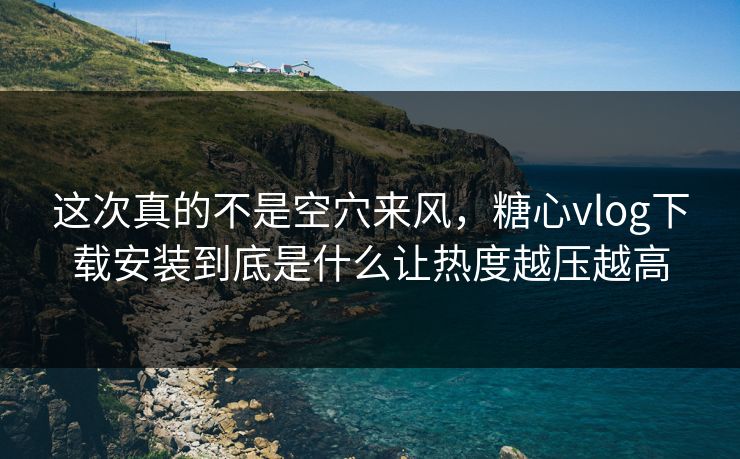这次真的不是空穴来风，糖心vlog下载安装到底是什么让热度越压越高