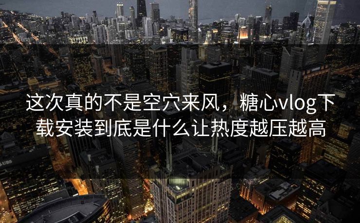 这次真的不是空穴来风，糖心vlog下载安装到底是什么让热度越压越高