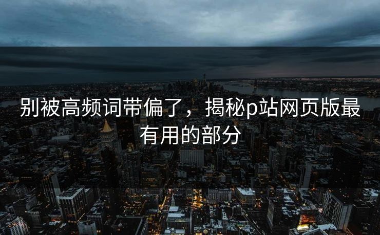 别被高频词带偏了，揭秘p站网页版最有用的部分