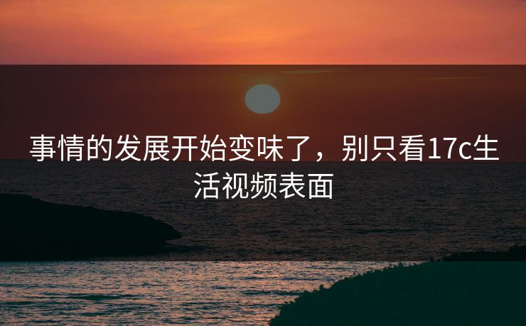 事情的发展开始变味了，别只看17c生活视频表面