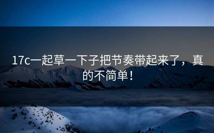 17c一起草一下子把节奏带起来了，真的不简单！