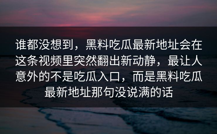 谁都没想到，黑料吃瓜最新地址会在这条视频里突然翻出新动静，最让人意外的不是吃瓜入口，而是黑料吃瓜最新地址那句没说满的话