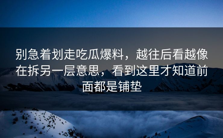 别急着划走吃瓜爆料，越往后看越像在拆另一层意思，看到这里才知道前面都是铺垫