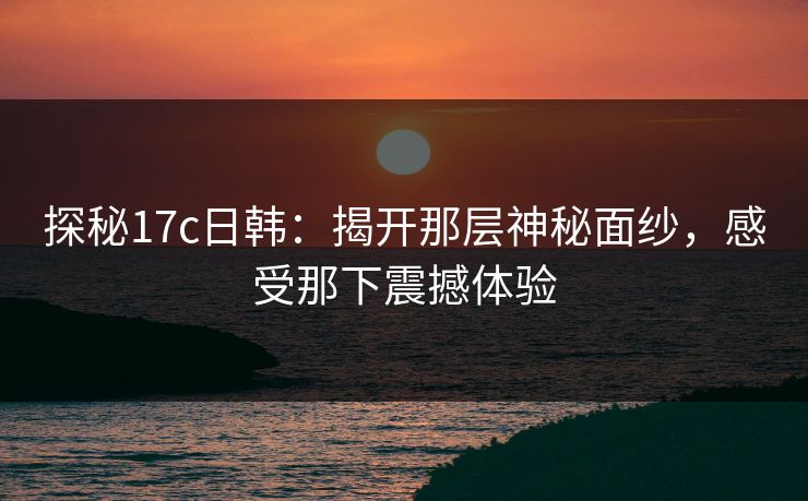 探秘17c日韩：揭开那层神秘面纱，感受那下震撼体验