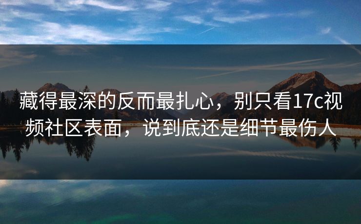 藏得最深的反而最扎心，别只看17c视频社区表面，说到底还是细节最伤人