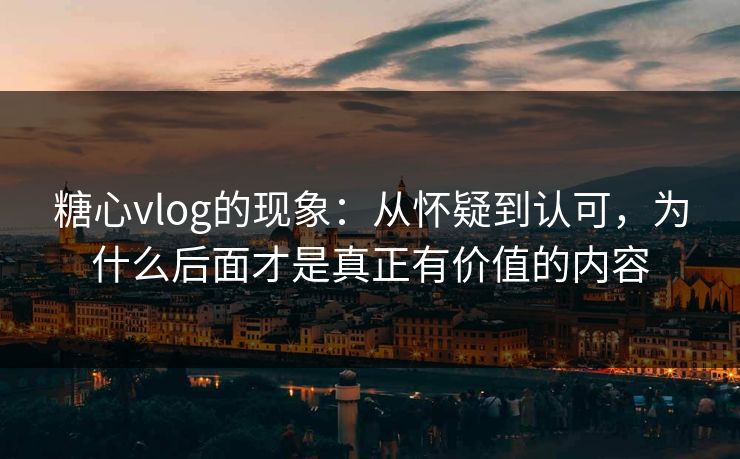 糖心vlog的现象：从怀疑到认可，为什么后面才是真正有价值的内容